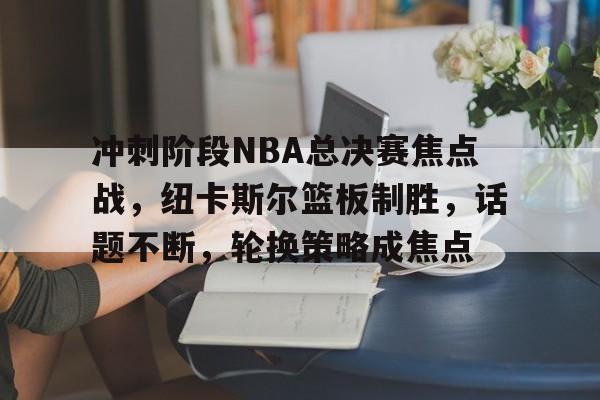 包含冲刺阶段NBA总决赛焦点战，纽卡斯尔篮板制胜，话题不断，轮换策略成焦点的词条-乐竟体育